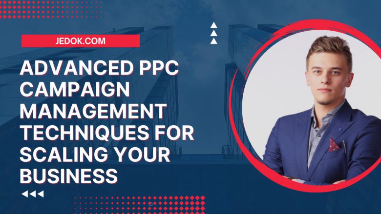 Advanced PPC Campaign Management Techniques for Scaling Your Business
